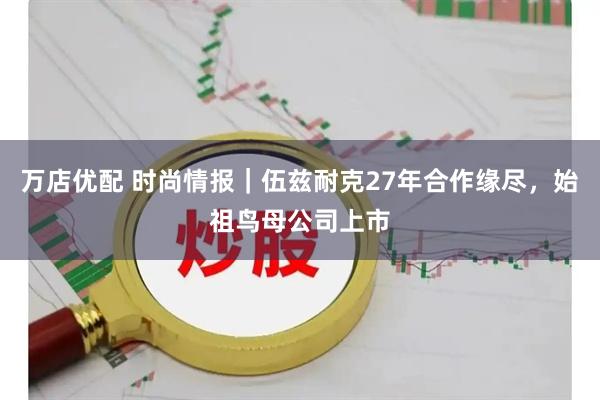 万店优配 时尚情报|伍兹耐克27年合作缘尽,始祖鸟母公司上市