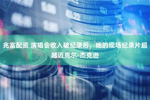 兆富配资 演唱会收入破纪录后，她的现场纪录片超越迈克尔·杰克逊