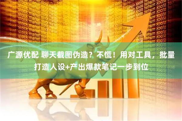 广源优配 聊天截图伪造?不慌!用对工具,批量打造人设+产出爆款笔记一步到位