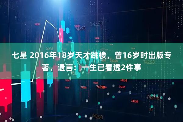 七星 2016年18岁天才跳楼，曾16岁时出版专著，遗言：一生已看透2件事