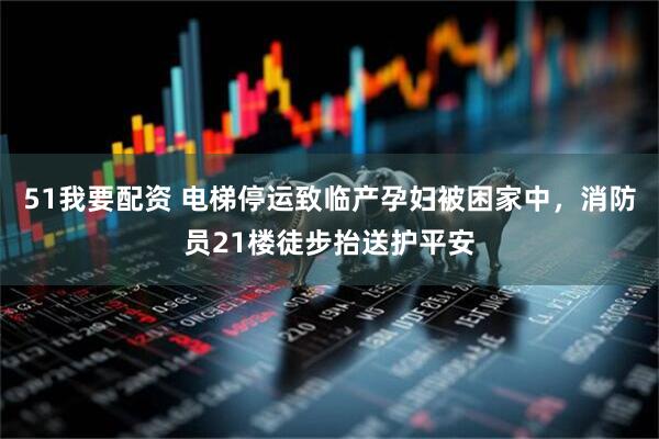 51我要配资 电梯停运致临产孕妇被困家中，消防员21楼徒步抬送护平安
