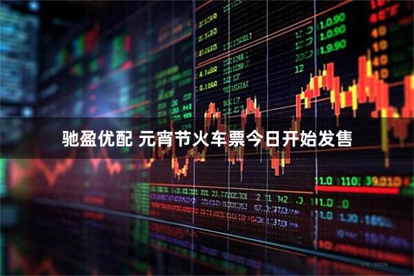 驰盈优配 元宵节火车票今日开始发售