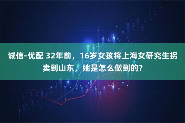 诚信-优配 32年前，16岁女孩将上海女研究生拐卖到山东，她是怎么做到的？