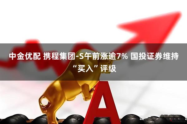中金优配 携程集团-S午前涨逾7% 国投证券维持“买入”评级