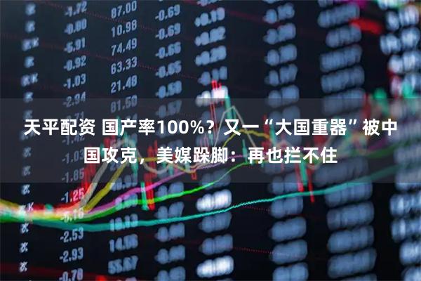 天平配资 国产率100%？又一“大国重器”被中国攻克，美媒跺脚：再也拦不住