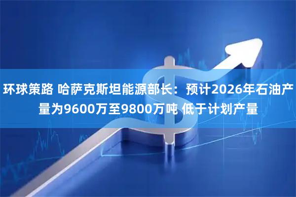 环球策路 哈萨克斯坦能源部长：预计2026年石油产量为9600万至9800万吨 低于计划产量