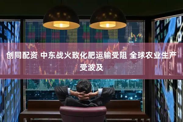 创同配资 中东战火致化肥运输受阻 全球农业生产受波及