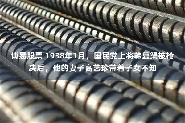 博易股票 1938年1月，国民党上将韩复榘被枪决后，他的妻子高艺珍带着子女不知