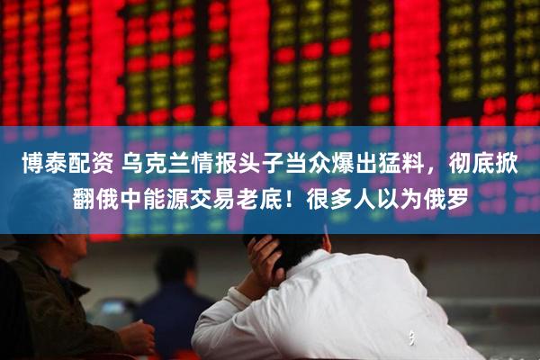 博泰配资 乌克兰情报头子当众爆出猛料，彻底掀翻俄中能源交易老底！很多人以为俄罗
