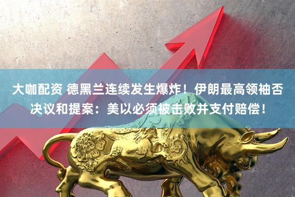 大咖配资 德黑兰连续发生爆炸!伊朗最高领袖否决议和提案:美以必须被击败并支付赔偿!