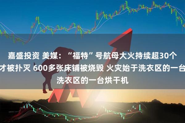 嘉盛投资 美媒：“福特”号航母大火持续超30个小时后才被扑灭 600多张床铺被烧毁 火灾始于洗衣区的一台烘干机