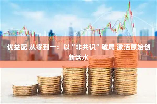优益配 从零到一：以“非共识”破局 激活原始创新活水