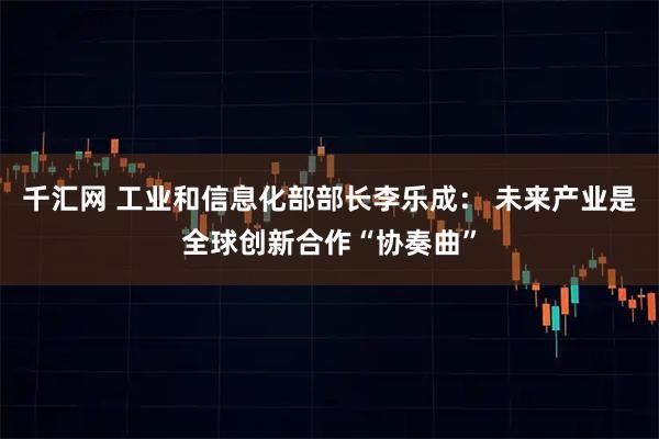 千汇网 工业和信息化部部长李乐成: 未来产业是全球创新合作“协奏曲”