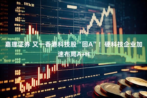 嘉理证券 又一香港科技股“回A”！硬科技企业加速布局A+H
