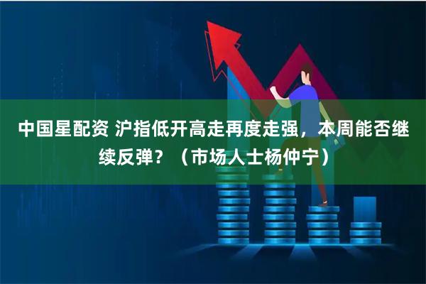 中国星配资 沪指低开高走再度走强，本周能否继续反弹？（市场人士杨仲宁）