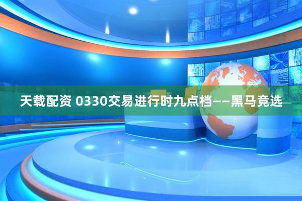 天载配资 0330交易进行时九点档——黑马竞选