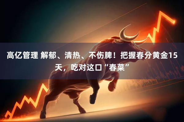 高亿管理 解郁、清热、不伤脾!把握春分黄金15天,吃对这口“春菜”