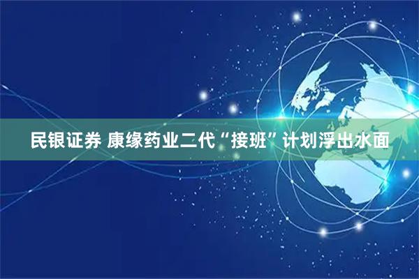 民银证券 康缘药业二代“接班”计划浮出水面