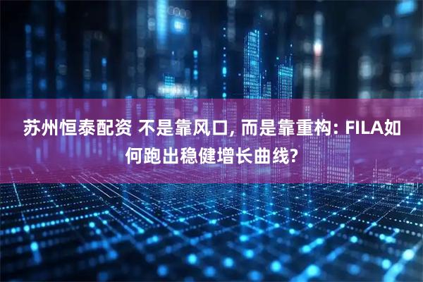 苏州恒泰配资 不是靠风口, 而是靠重构: FILA如何跑出稳健增长曲线?