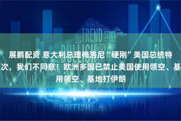 展鹏配资 意大利总理梅洛尼“硬刚”美国总统特朗普：这次，我们不同意！欧洲多国已禁止美国使用领空、基地打伊朗