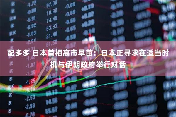配多多 日本首相高市早苗：日本正寻求在适当时机与伊朗政府举行对话