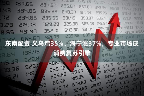 东南配资 义乌增35%、海宁涨37%，专业市场成消费复苏引擎