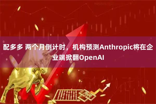 配多多 两个月倒计时，机构预测Anthropic将在企业端掀翻OpenAI