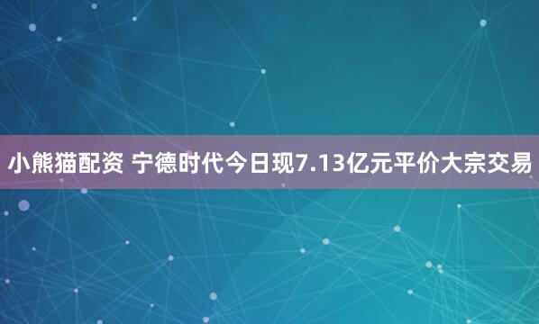 小熊猫配资 宁德时代今日现7.13亿元平价大宗交易
