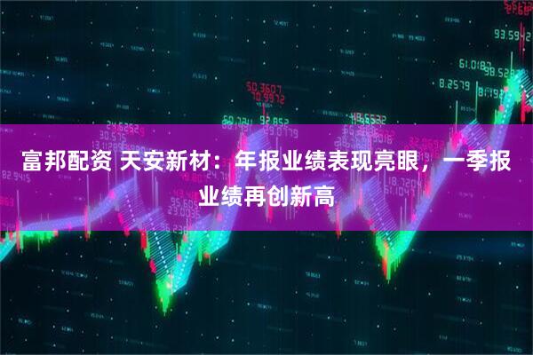 富邦配资 天安新材:年报业绩表现亮眼,一季报业绩再创新高