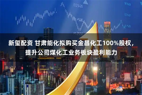 新玺配资 甘肃能化拟购买金昌化工100%股权,提升公司煤化工业务板块盈利能力