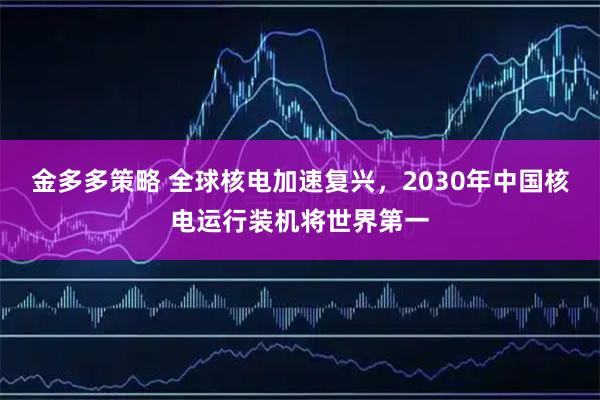 金多多策略 全球核电加速复兴，2030年中国核电运行装机将世界第一