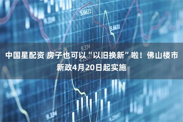 中国星配资 房子也可以“以旧换新”啦!佛山楼市新政4月20日起实施