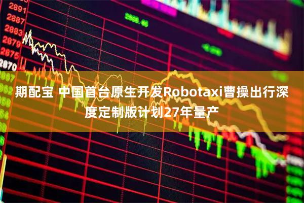 期配宝 中国首台原生开发Robotaxi曹操出行深度定制版计划27年量产