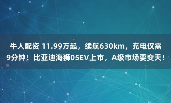 牛人配资 11.99万起，续航630km，充电仅需9分钟！比亚迪海狮05EV上市，A级市场要变天！