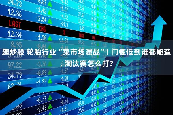 趣炒股 轮胎行业“菜市场混战”! 门槛低到谁都能造, 淘汰赛怎么打?