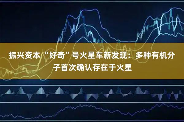 振兴资本 “好奇”号火星车新发现：多种有机分子首次确认存在于火星