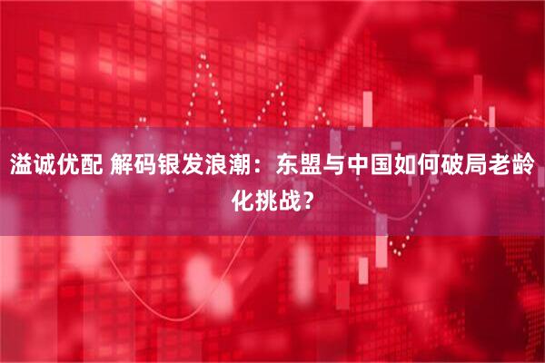 溢诚优配 解码银发浪潮：东盟与中国如何破局老龄化挑战？