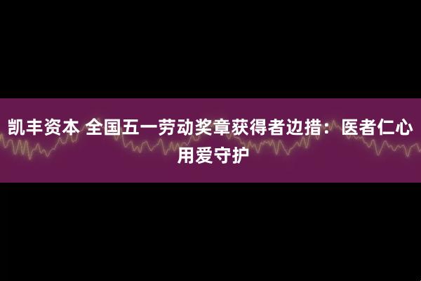 凯丰资本 全国五一劳动奖章获得者边措：医者仁心 用爱守护