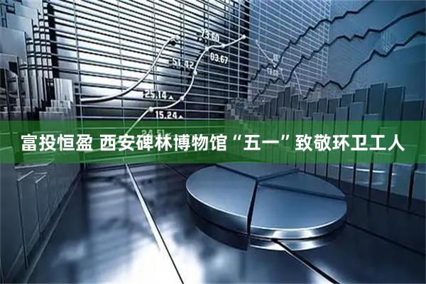富投恒盈 西安碑林博物馆“五一”致敬环卫工人