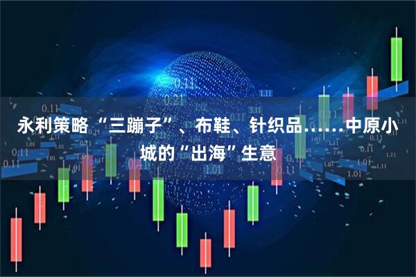 永利策略 “三蹦子”、布鞋、针织品……中原小城的“出海”生意