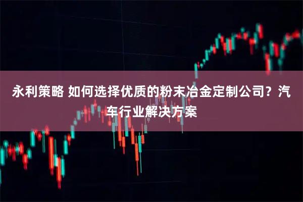 永利策略 如何选择优质的粉末冶金定制公司？汽车行业解决方案